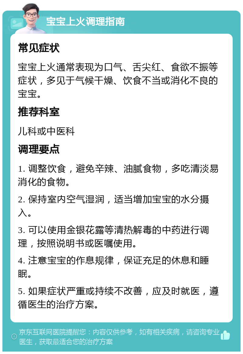 宝宝上火调理指南 常见症状 宝宝上火通常表现为口气、舌尖红、食欲不振等症状，多见于气候干燥、饮食不当或消化不良的宝宝。 推荐科室 儿科或中医科 调理要点 1. 调整饮食，避免辛辣、油腻食物，多吃清淡易消化的食物。 2. 保持室内空气湿润，适当增加宝宝的水分摄入。 3. 可以使用金银花露等清热解毒的中药进行调理，按照说明书或医嘱使用。 4. 注意宝宝的作息规律，保证充足的休息和睡眠。 5. 如果症状严重或持续不改善，应及时就医，遵循医生的治疗方案。