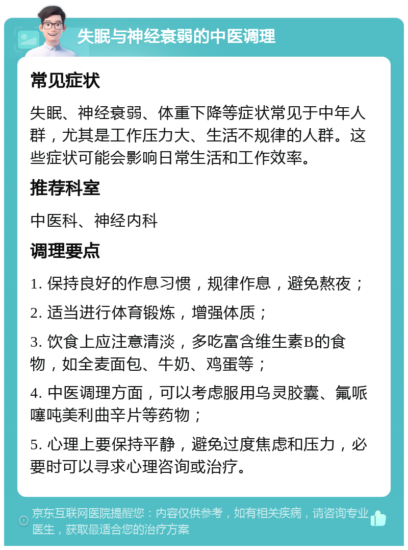 失眠与神经衰弱的中医调理 常见症状 失眠、神经衰弱、体重下降等症状常见于中年人群，尤其是工作压力大、生活不规律的人群。这些症状可能会影响日常生活和工作效率。 推荐科室 中医科、神经内科 调理要点 1. 保持良好的作息习惯，规律作息，避免熬夜； 2. 适当进行体育锻炼，增强体质； 3. 饮食上应注意清淡，多吃富含维生素B的食物，如全麦面包、牛奶、鸡蛋等； 4. 中医调理方面，可以考虑服用乌灵胶囊、氟哌噻吨美利曲辛片等药物； 5. 心理上要保持平静，避免过度焦虑和压力，必要时可以寻求心理咨询或治疗。