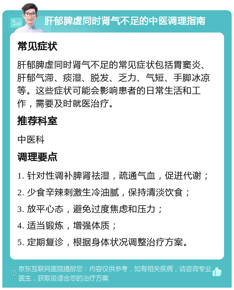 肝郁脾虚同时肾气不足的中医调理指南 常见症状 肝郁脾虚同时肾气不足的常见症状包括胃窦炎、肝郁气滞、痰湿、脱发、乏力、气短、手脚冰凉等。这些症状可能会影响患者的日常生活和工作，需要及时就医治疗。 推荐科室 中医科 调理要点 1. 针对性调补脾肾祛湿，疏通气血，促进代谢； 2. 少食辛辣刺激生冷油腻，保持清淡饮食； 3. 放平心态，避免过度焦虑和压力； 4. 适当锻炼，增强体质； 5. 定期复诊，根据身体状况调整治疗方案。