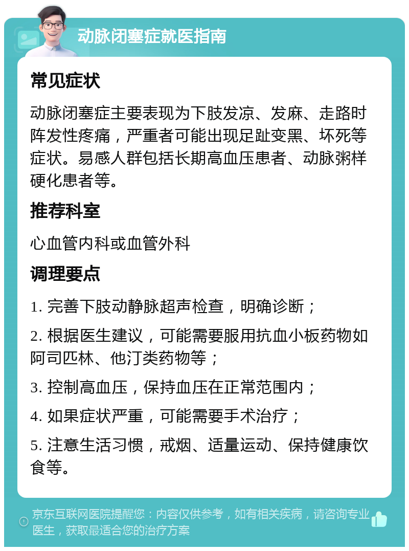 动脉闭塞症就医指南 常见症状 动脉闭塞症主要表现为下肢发凉、发麻、走路时阵发性疼痛，严重者可能出现足趾变黑、坏死等症状。易感人群包括长期高血压患者、动脉粥样硬化患者等。 推荐科室 心血管内科或血管外科 调理要点 1. 完善下肢动静脉超声检查，明确诊断； 2. 根据医生建议，可能需要服用抗血小板药物如阿司匹林、他汀类药物等； 3. 控制高血压，保持血压在正常范围内； 4. 如果症状严重，可能需要手术治疗； 5. 注意生活习惯，戒烟、适量运动、保持健康饮食等。