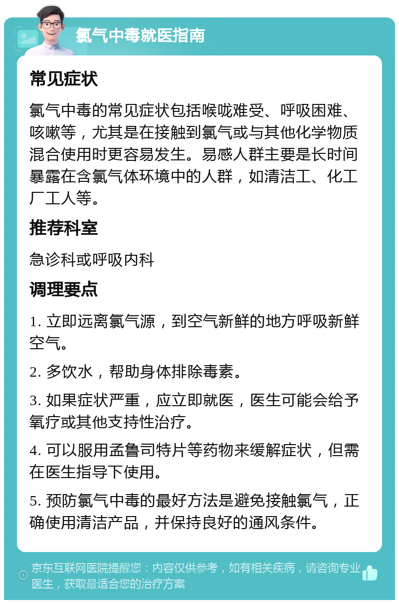 氯气中毒就医指南 常见症状 氯气中毒的常见症状包括喉咙难受、呼吸困难、咳嗽等，尤其是在接触到氯气或与其他化学物质混合使用时更容易发生。易感人群主要是长时间暴露在含氯气体环境中的人群，如清洁工、化工厂工人等。 推荐科室 急诊科或呼吸内科 调理要点 1. 立即远离氯气源，到空气新鲜的地方呼吸新鲜空气。 2. 多饮水，帮助身体排除毒素。 3. 如果症状严重，应立即就医，医生可能会给予氧疗或其他支持性治疗。 4. 可以服用孟鲁司特片等药物来缓解症状，但需在医生指导下使用。 5. 预防氯气中毒的最好方法是避免接触氯气，正确使用清洁产品，并保持良好的通风条件。