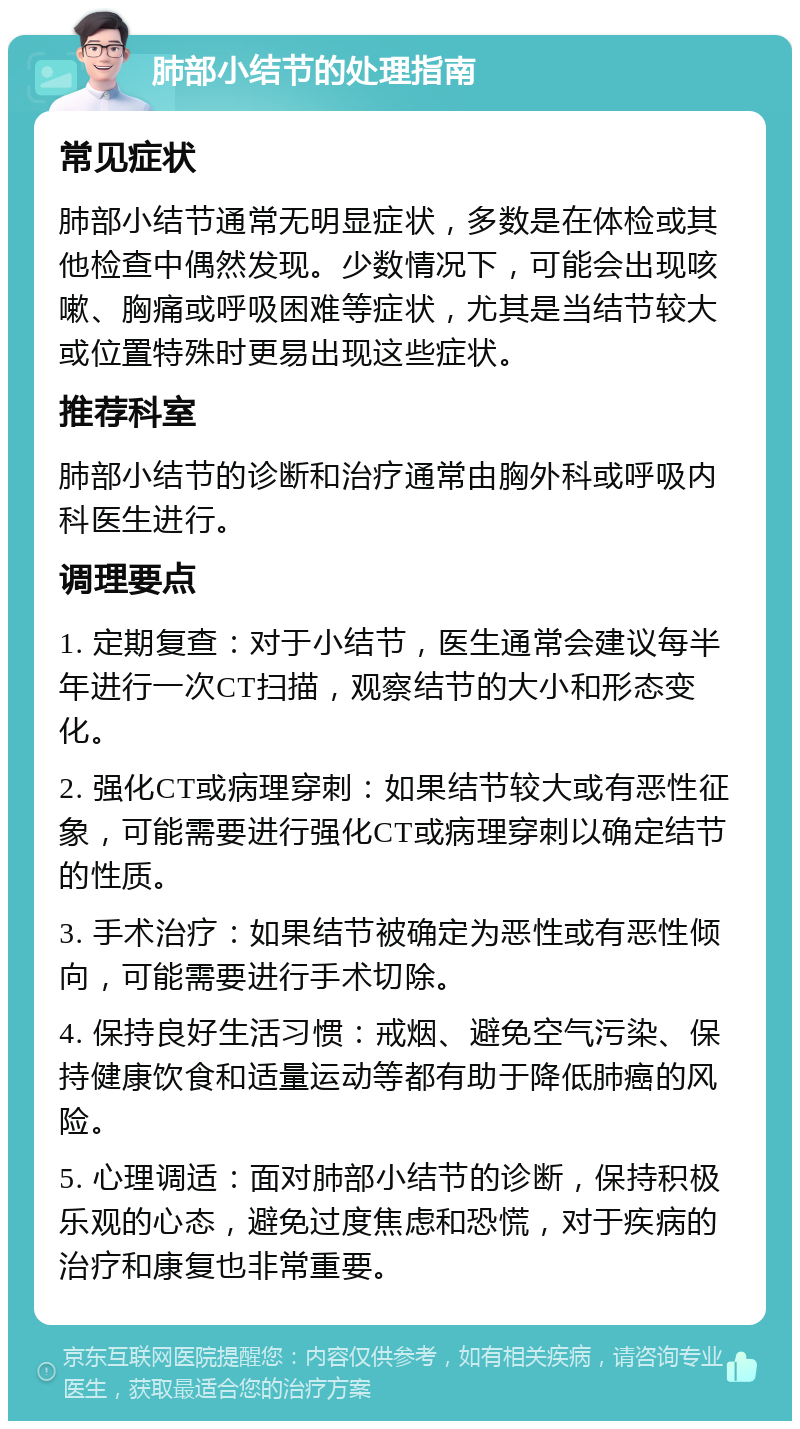 肺部小结节的处理指南 常见症状 肺部小结节通常无明显症状，多数是在体检或其他检查中偶然发现。少数情况下，可能会出现咳嗽、胸痛或呼吸困难等症状，尤其是当结节较大或位置特殊时更易出现这些症状。 推荐科室 肺部小结节的诊断和治疗通常由胸外科或呼吸内科医生进行。 调理要点 1. 定期复查：对于小结节，医生通常会建议每半年进行一次CT扫描，观察结节的大小和形态变化。 2. 强化CT或病理穿刺：如果结节较大或有恶性征象，可能需要进行强化CT或病理穿刺以确定结节的性质。 3. 手术治疗：如果结节被确定为恶性或有恶性倾向，可能需要进行手术切除。 4. 保持良好生活习惯：戒烟、避免空气污染、保持健康饮食和适量运动等都有助于降低肺癌的风险。 5. 心理调适：面对肺部小结节的诊断，保持积极乐观的心态，避免过度焦虑和恐慌，对于疾病的治疗和康复也非常重要。