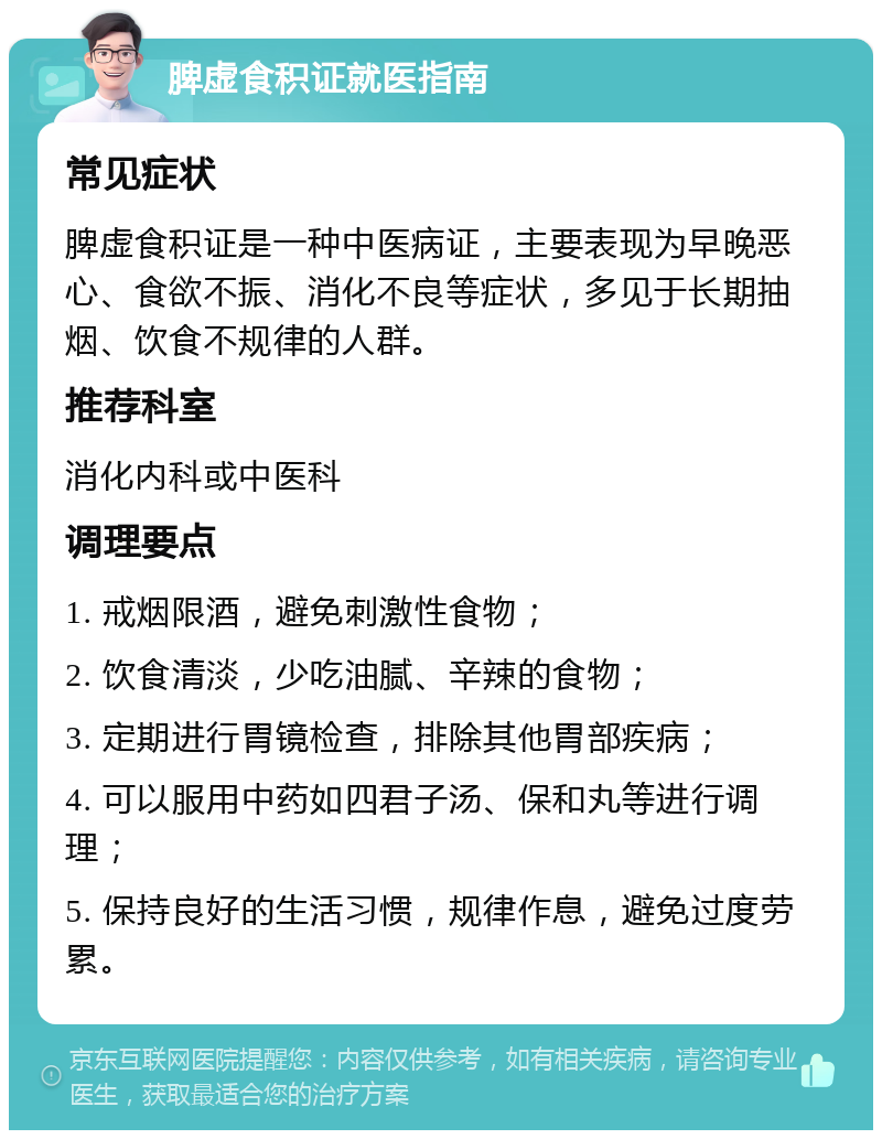 脾虚食积证就医指南 常见症状 脾虚食积证是一种中医病证，主要表现为早晚恶心、食欲不振、消化不良等症状，多见于长期抽烟、饮食不规律的人群。 推荐科室 消化内科或中医科 调理要点 1. 戒烟限酒，避免刺激性食物； 2. 饮食清淡，少吃油腻、辛辣的食物； 3. 定期进行胃镜检查，排除其他胃部疾病； 4. 可以服用中药如四君子汤、保和丸等进行调理； 5. 保持良好的生活习惯，规律作息，避免过度劳累。