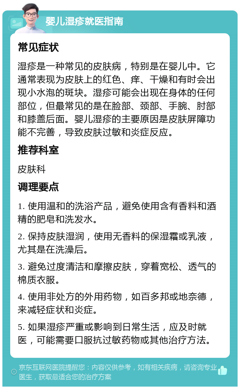 婴儿湿疹就医指南 常见症状 湿疹是一种常见的皮肤病，特别是在婴儿中。它通常表现为皮肤上的红色、痒、干燥和有时会出现小水泡的斑块。湿疹可能会出现在身体的任何部位，但最常见的是在脸部、颈部、手腕、肘部和膝盖后面。婴儿湿疹的主要原因是皮肤屏障功能不完善，导致皮肤过敏和炎症反应。 推荐科室 皮肤科 调理要点 1. 使用温和的洗浴产品，避免使用含有香料和酒精的肥皂和洗发水。 2. 保持皮肤湿润，使用无香料的保湿霜或乳液，尤其是在洗澡后。 3. 避免过度清洁和摩擦皮肤，穿着宽松、透气的棉质衣服。 4. 使用非处方的外用药物，如百多邦或地奈德，来减轻症状和炎症。 5. 如果湿疹严重或影响到日常生活，应及时就医，可能需要口服抗过敏药物或其他治疗方法。