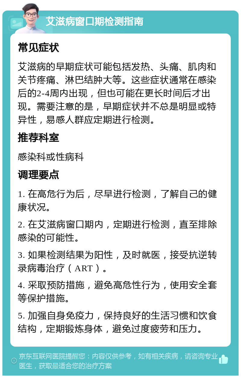 艾滋病窗口期检测指南 常见症状 艾滋病的早期症状可能包括发热、头痛、肌肉和关节疼痛、淋巴结肿大等。这些症状通常在感染后的2-4周内出现，但也可能在更长时间后才出现。需要注意的是，早期症状并不总是明显或特异性，易感人群应定期进行检测。 推荐科室 感染科或性病科 调理要点 1. 在高危行为后，尽早进行检测，了解自己的健康状况。 2. 在艾滋病窗口期内，定期进行检测，直至排除感染的可能性。 3. 如果检测结果为阳性，及时就医，接受抗逆转录病毒治疗（ART）。 4. 采取预防措施，避免高危性行为，使用安全套等保护措施。 5. 加强自身免疫力，保持良好的生活习惯和饮食结构，定期锻炼身体，避免过度疲劳和压力。