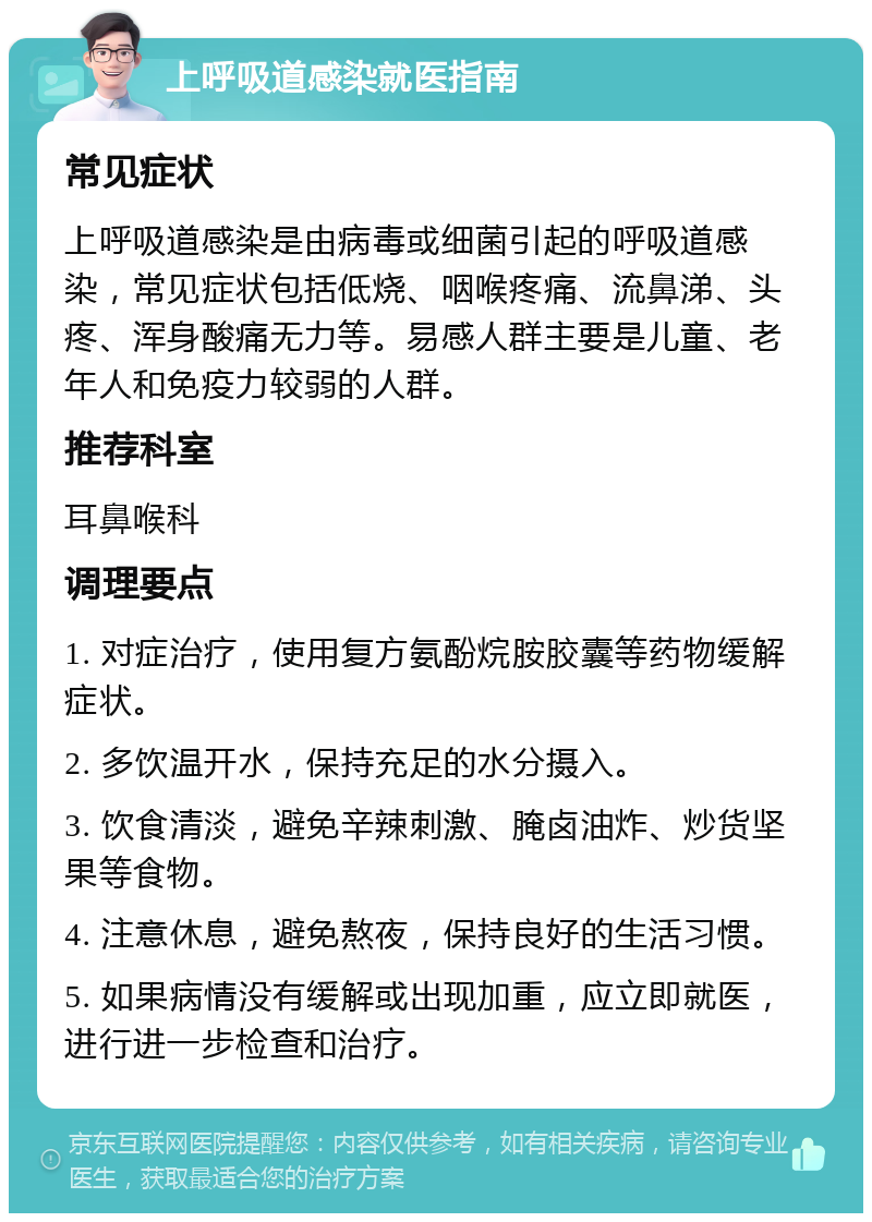 上呼吸道感染就医指南 常见症状 上呼吸道感染是由病毒或细菌引起的呼吸道感染，常见症状包括低烧、咽喉疼痛、流鼻涕、头疼、浑身酸痛无力等。易感人群主要是儿童、老年人和免疫力较弱的人群。 推荐科室 耳鼻喉科 调理要点 1. 对症治疗，使用复方氨酚烷胺胶囊等药物缓解症状。 2. 多饮温开水，保持充足的水分摄入。 3. 饮食清淡，避免辛辣刺激、腌卤油炸、炒货坚果等食物。 4. 注意休息，避免熬夜，保持良好的生活习惯。 5. 如果病情没有缓解或出现加重，应立即就医，进行进一步检查和治疗。