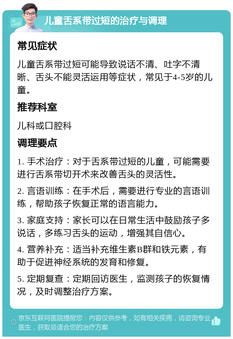 儿童舌系带过短的治疗与调理 常见症状 儿童舌系带过短可能导致说话不清、吐字不清晰、舌头不能灵活运用等症状，常见于4-5岁的儿童。 推荐科室 儿科或口腔科 调理要点 1. 手术治疗：对于舌系带过短的儿童，可能需要进行舌系带切开术来改善舌头的灵活性。 2. 言语训练：在手术后，需要进行专业的言语训练，帮助孩子恢复正常的语言能力。 3. 家庭支持：家长可以在日常生活中鼓励孩子多说话，多练习舌头的运动，增强其自信心。 4. 营养补充：适当补充维生素B群和铁元素，有助于促进神经系统的发育和修复。 5. 定期复查：定期回访医生，监测孩子的恢复情况，及时调整治疗方案。