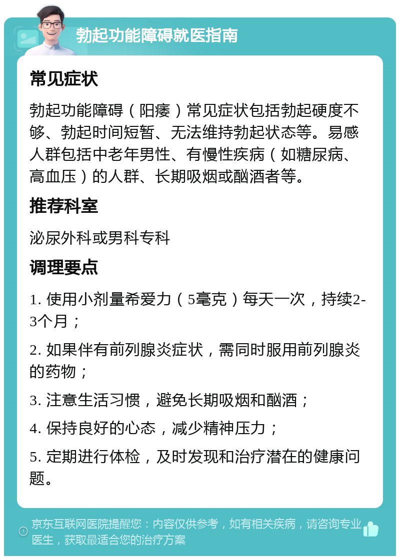 勃起功能障碍就医指南 常见症状 勃起功能障碍（阳痿）常见症状包括勃起硬度不够、勃起时间短暂、无法维持勃起状态等。易感人群包括中老年男性、有慢性疾病（如糖尿病、高血压）的人群、长期吸烟或酗酒者等。 推荐科室 泌尿外科或男科专科 调理要点 1. 使用小剂量希爱力（5毫克）每天一次，持续2-3个月； 2. 如果伴有前列腺炎症状，需同时服用前列腺炎的药物； 3. 注意生活习惯，避免长期吸烟和酗酒； 4. 保持良好的心态，减少精神压力； 5. 定期进行体检，及时发现和治疗潜在的健康问题。