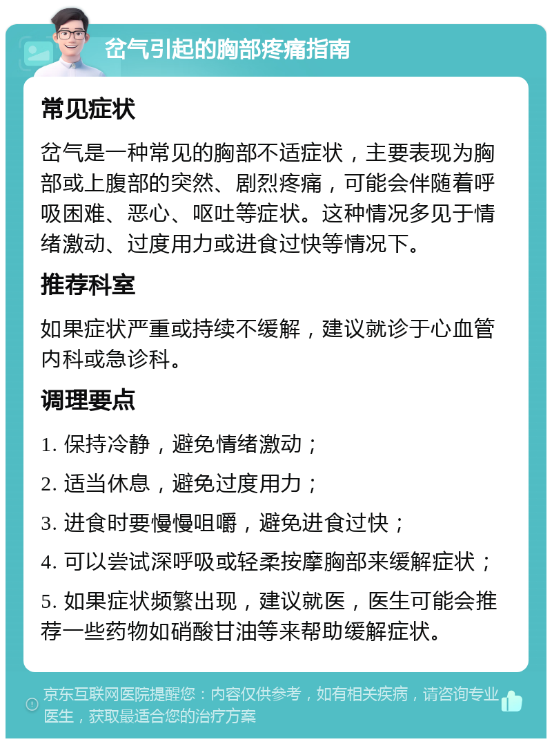 岔气引起的胸部疼痛指南 常见症状 岔气是一种常见的胸部不适症状，主要表现为胸部或上腹部的突然、剧烈疼痛，可能会伴随着呼吸困难、恶心、呕吐等症状。这种情况多见于情绪激动、过度用力或进食过快等情况下。 推荐科室 如果症状严重或持续不缓解，建议就诊于心血管内科或急诊科。 调理要点 1. 保持冷静，避免情绪激动； 2. 适当休息，避免过度用力； 3. 进食时要慢慢咀嚼，避免进食过快； 4. 可以尝试深呼吸或轻柔按摩胸部来缓解症状； 5. 如果症状频繁出现，建议就医，医生可能会推荐一些药物如硝酸甘油等来帮助缓解症状。