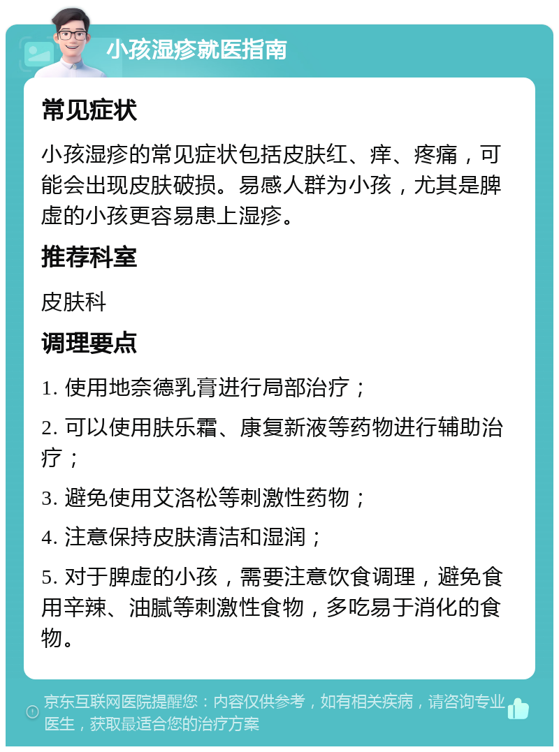 小孩湿疹就医指南 常见症状 小孩湿疹的常见症状包括皮肤红、痒、疼痛，可能会出现皮肤破损。易感人群为小孩，尤其是脾虚的小孩更容易患上湿疹。 推荐科室 皮肤科 调理要点 1. 使用地奈德乳膏进行局部治疗； 2. 可以使用肤乐霜、康复新液等药物进行辅助治疗； 3. 避免使用艾洛松等刺激性药物； 4. 注意保持皮肤清洁和湿润； 5. 对于脾虚的小孩，需要注意饮食调理，避免食用辛辣、油腻等刺激性食物，多吃易于消化的食物。