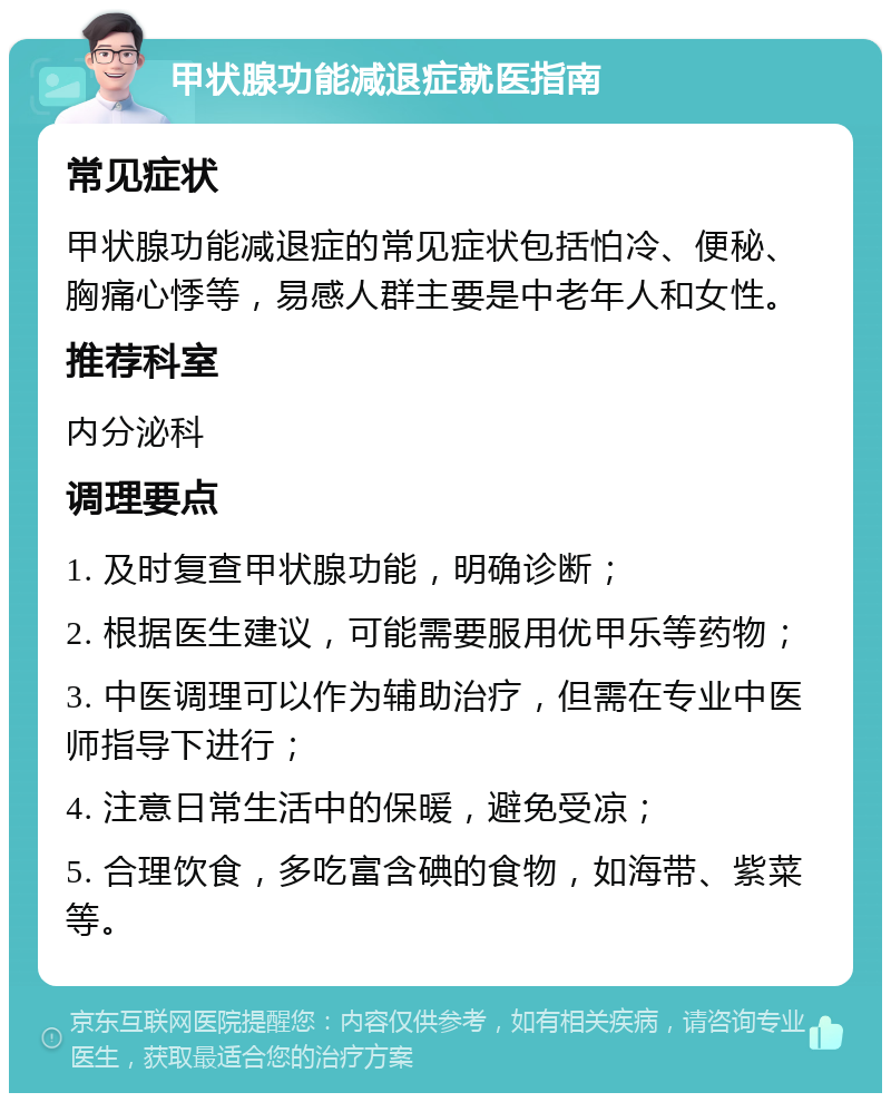 甲状腺功能减退症就医指南 常见症状 甲状腺功能减退症的常见症状包括怕冷、便秘、胸痛心悸等，易感人群主要是中老年人和女性。 推荐科室 内分泌科 调理要点 1. 及时复查甲状腺功能，明确诊断； 2. 根据医生建议，可能需要服用优甲乐等药物； 3. 中医调理可以作为辅助治疗，但需在专业中医师指导下进行； 4. 注意日常生活中的保暖，避免受凉； 5. 合理饮食，多吃富含碘的食物，如海带、紫菜等。