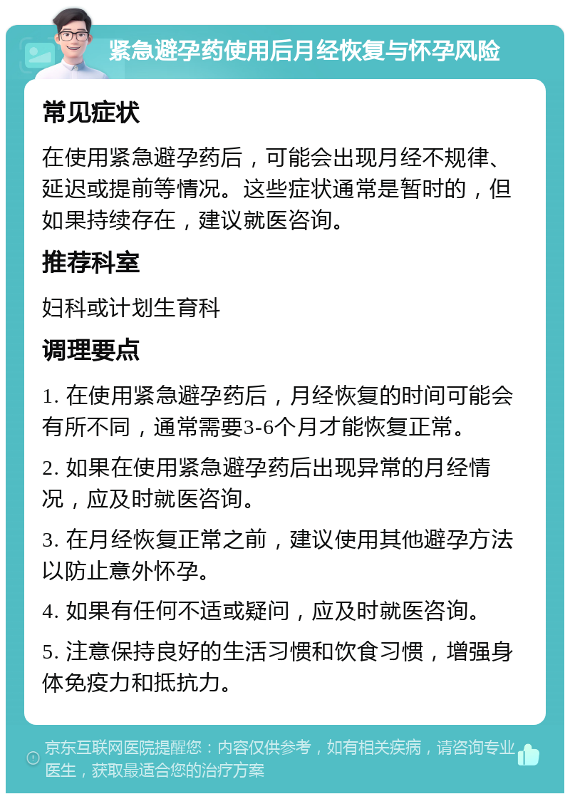 紧急避孕药使用后月经恢复与怀孕风险 常见症状 在使用紧急避孕药后，可能会出现月经不规律、延迟或提前等情况。这些症状通常是暂时的，但如果持续存在，建议就医咨询。 推荐科室 妇科或计划生育科 调理要点 1. 在使用紧急避孕药后，月经恢复的时间可能会有所不同，通常需要3-6个月才能恢复正常。 2. 如果在使用紧急避孕药后出现异常的月经情况，应及时就医咨询。 3. 在月经恢复正常之前，建议使用其他避孕方法以防止意外怀孕。 4. 如果有任何不适或疑问，应及时就医咨询。 5. 注意保持良好的生活习惯和饮食习惯，增强身体免疫力和抵抗力。