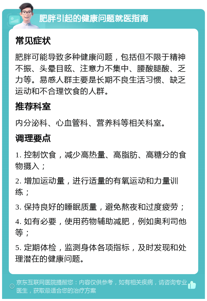 肥胖引起的健康问题就医指南 常见症状 肥胖可能导致多种健康问题，包括但不限于精神不振、头晕目眩、注意力不集中、腰酸腿酸、乏力等。易感人群主要是长期不良生活习惯、缺乏运动和不合理饮食的人群。 推荐科室 内分泌科、心血管科、营养科等相关科室。 调理要点 1. 控制饮食，减少高热量、高脂肪、高糖分的食物摄入； 2. 增加运动量，进行适量的有氧运动和力量训练； 3. 保持良好的睡眠质量，避免熬夜和过度疲劳； 4. 如有必要，使用药物辅助减肥，例如奥利司他等； 5. 定期体检，监测身体各项指标，及时发现和处理潜在的健康问题。