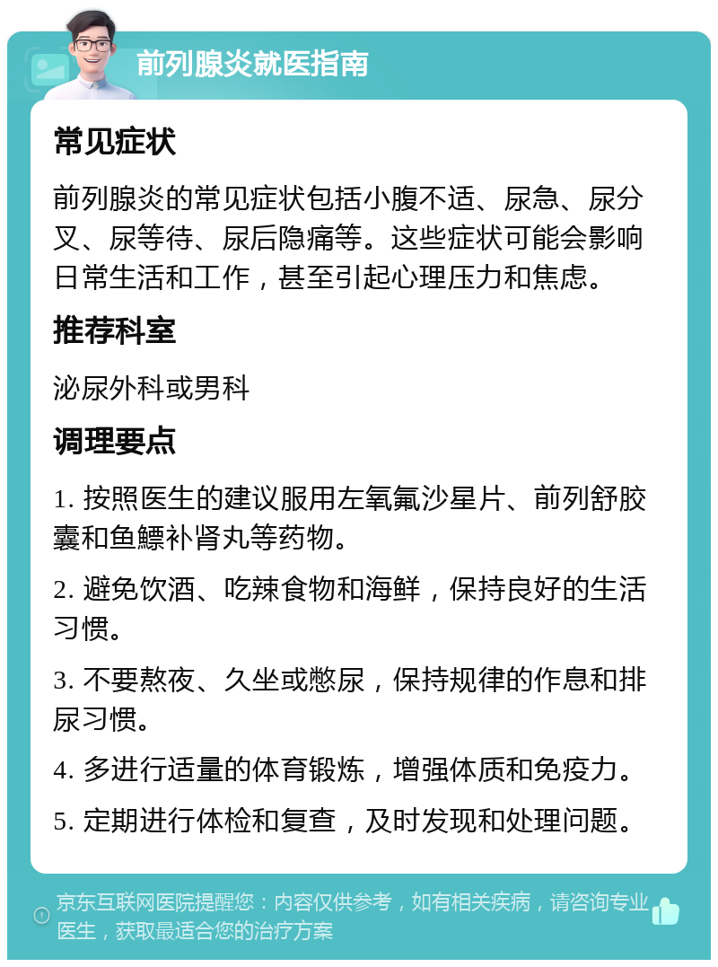 前列腺炎就医指南 常见症状 前列腺炎的常见症状包括小腹不适、尿急、尿分叉、尿等待、尿后隐痛等。这些症状可能会影响日常生活和工作，甚至引起心理压力和焦虑。 推荐科室 泌尿外科或男科 调理要点 1. 按照医生的建议服用左氧氟沙星片、前列舒胶囊和鱼鰾补肾丸等药物。 2. 避免饮酒、吃辣食物和海鲜，保持良好的生活习惯。 3. 不要熬夜、久坐或憋尿，保持规律的作息和排尿习惯。 4. 多进行适量的体育锻炼，增强体质和免疫力。 5. 定期进行体检和复查，及时发现和处理问题。