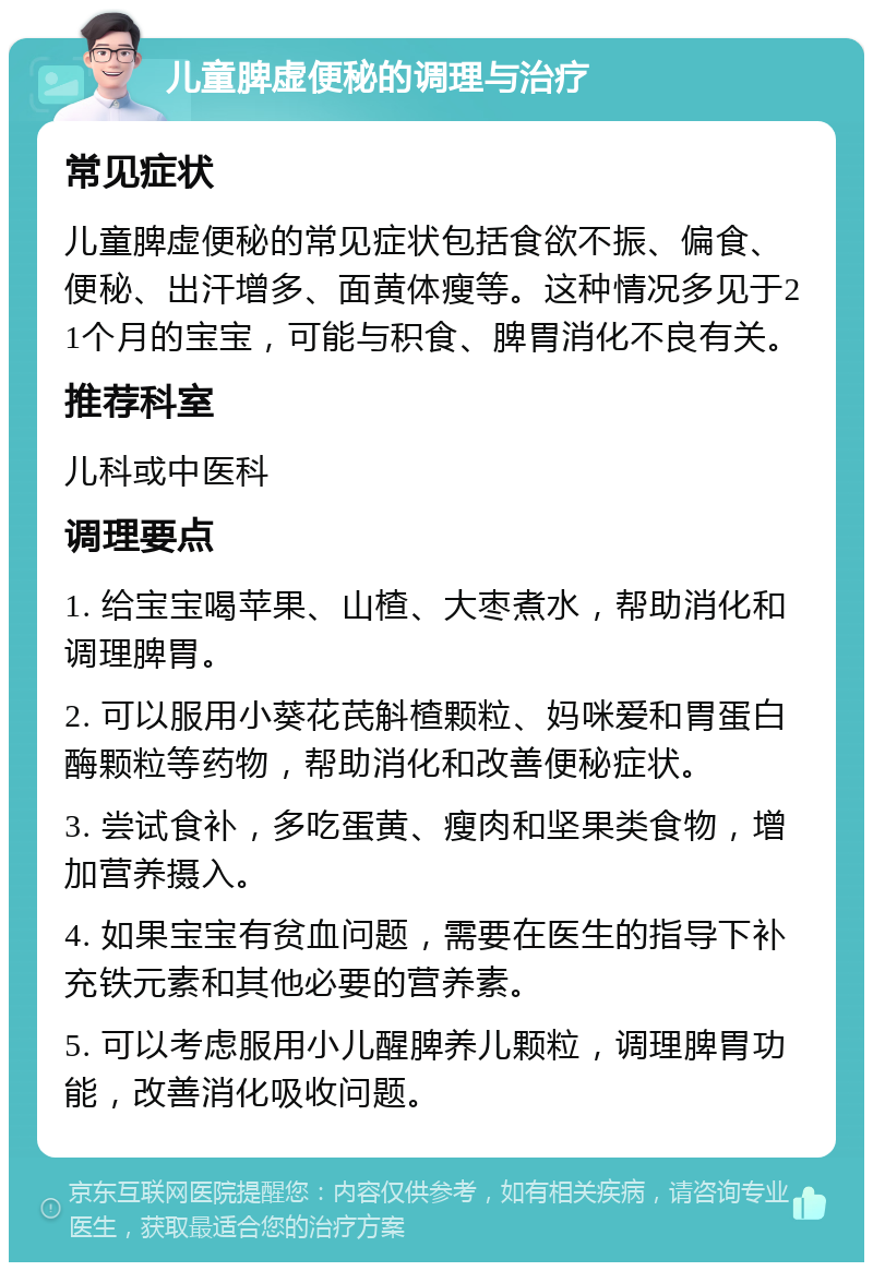 儿童脾虚便秘的调理与治疗 常见症状 儿童脾虚便秘的常见症状包括食欲不振、偏食、便秘、出汗增多、面黄体瘦等。这种情况多见于21个月的宝宝，可能与积食、脾胃消化不良有关。 推荐科室 儿科或中医科 调理要点 1. 给宝宝喝苹果、山楂、大枣煮水，帮助消化和调理脾胃。 2. 可以服用小葵花芪斛楂颗粒、妈咪爱和胃蛋白酶颗粒等药物，帮助消化和改善便秘症状。 3. 尝试食补，多吃蛋黄、瘦肉和坚果类食物，增加营养摄入。 4. 如果宝宝有贫血问题，需要在医生的指导下补充铁元素和其他必要的营养素。 5. 可以考虑服用小儿醒脾养儿颗粒，调理脾胃功能，改善消化吸收问题。