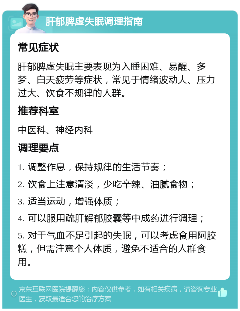 肝郁脾虚失眠调理指南 常见症状 肝郁脾虚失眠主要表现为入睡困难、易醒、多梦、白天疲劳等症状，常见于情绪波动大、压力过大、饮食不规律的人群。 推荐科室 中医科、神经内科 调理要点 1. 调整作息，保持规律的生活节奏； 2. 饮食上注意清淡，少吃辛辣、油腻食物； 3. 适当运动，增强体质； 4. 可以服用疏肝解郁胶囊等中成药进行调理； 5. 对于气血不足引起的失眠，可以考虑食用阿胶糕，但需注意个人体质，避免不适合的人群食用。