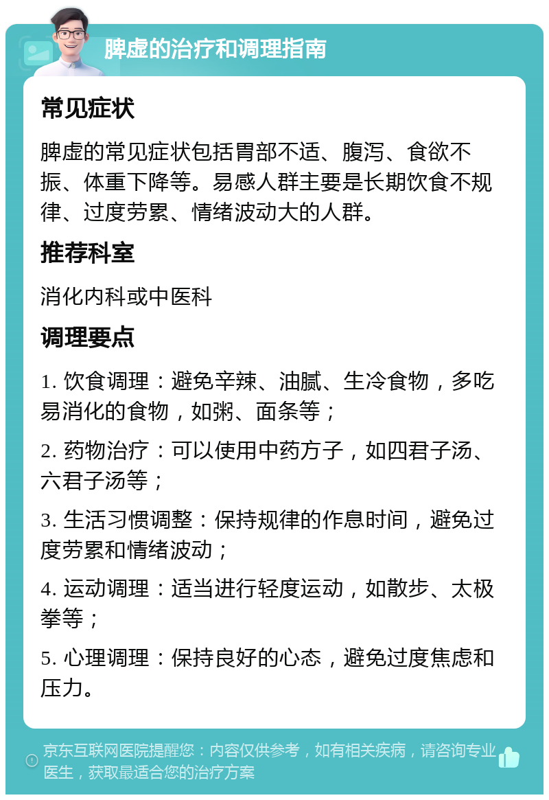 脾虚的治疗和调理指南 常见症状 脾虚的常见症状包括胃部不适、腹泻、食欲不振、体重下降等。易感人群主要是长期饮食不规律、过度劳累、情绪波动大的人群。 推荐科室 消化内科或中医科 调理要点 1. 饮食调理：避免辛辣、油腻、生冷食物，多吃易消化的食物，如粥、面条等； 2. 药物治疗：可以使用中药方子，如四君子汤、六君子汤等； 3. 生活习惯调整：保持规律的作息时间，避免过度劳累和情绪波动； 4. 运动调理：适当进行轻度运动，如散步、太极拳等； 5. 心理调理：保持良好的心态，避免过度焦虑和压力。