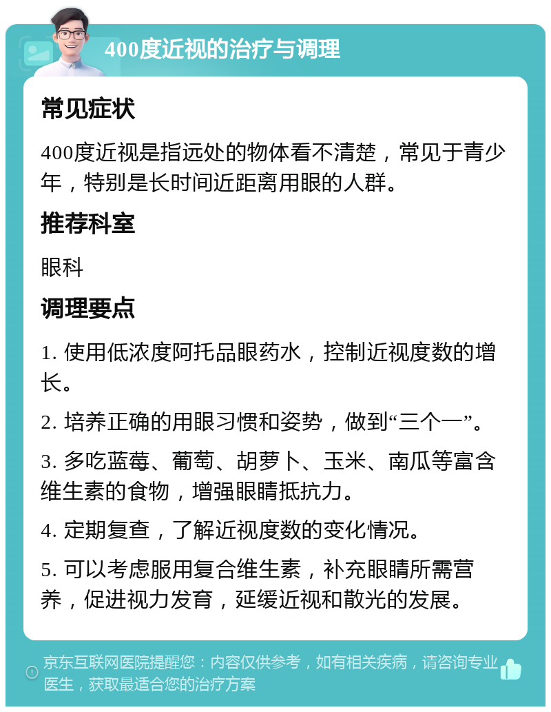 400度近视的治疗与调理 常见症状 400度近视是指远处的物体看不清楚，常见于青少年，特别是长时间近距离用眼的人群。 推荐科室 眼科 调理要点 1. 使用低浓度阿托品眼药水，控制近视度数的增长。 2. 培养正确的用眼习惯和姿势，做到“三个一”。 3. 多吃蓝莓、葡萄、胡萝卜、玉米、南瓜等富含维生素的食物，增强眼睛抵抗力。 4. 定期复查，了解近视度数的变化情况。 5. 可以考虑服用复合维生素，补充眼睛所需营养，促进视力发育，延缓近视和散光的发展。