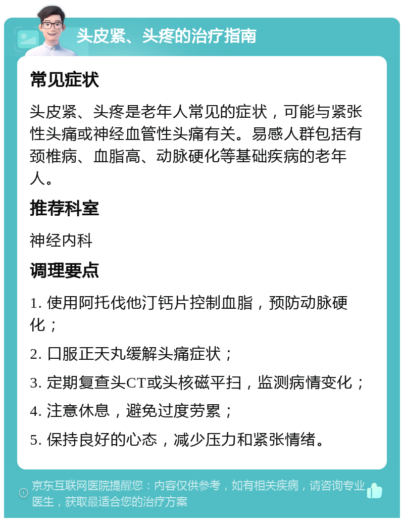 头皮紧、头疼的治疗指南 常见症状 头皮紧、头疼是老年人常见的症状，可能与紧张性头痛或神经血管性头痛有关。易感人群包括有颈椎病、血脂高、动脉硬化等基础疾病的老年人。 推荐科室 神经内科 调理要点 1. 使用阿托伐他汀钙片控制血脂，预防动脉硬化； 2. 口服正天丸缓解头痛症状； 3. 定期复查头CT或头核磁平扫，监测病情变化； 4. 注意休息，避免过度劳累； 5. 保持良好的心态，减少压力和紧张情绪。