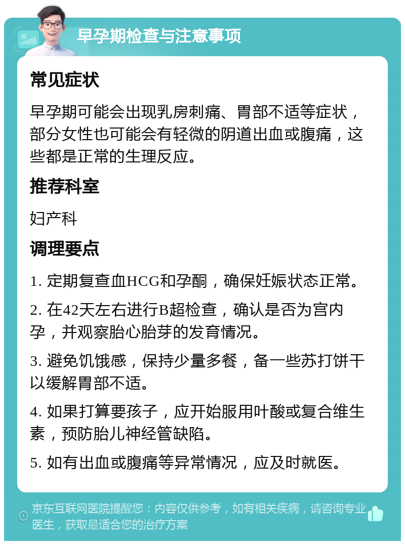 早孕期检查与注意事项 常见症状 早孕期可能会出现乳房刺痛、胃部不适等症状，部分女性也可能会有轻微的阴道出血或腹痛，这些都是正常的生理反应。 推荐科室 妇产科 调理要点 1. 定期复查血HCG和孕酮，确保妊娠状态正常。 2. 在42天左右进行B超检查，确认是否为宫内孕，并观察胎心胎芽的发育情况。 3. 避免饥饿感，保持少量多餐，备一些苏打饼干以缓解胃部不适。 4. 如果打算要孩子，应开始服用叶酸或复合维生素，预防胎儿神经管缺陷。 5. 如有出血或腹痛等异常情况，应及时就医。