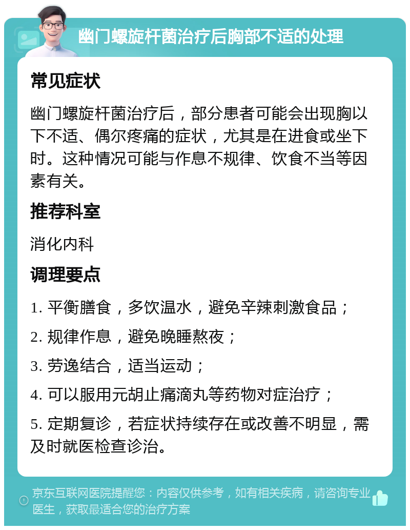 幽门螺旋杆菌治疗后胸部不适的处理 常见症状 幽门螺旋杆菌治疗后，部分患者可能会出现胸以下不适、偶尔疼痛的症状，尤其是在进食或坐下时。这种情况可能与作息不规律、饮食不当等因素有关。 推荐科室 消化内科 调理要点 1. 平衡膳食，多饮温水，避免辛辣刺激食品； 2. 规律作息，避免晚睡熬夜； 3. 劳逸结合，适当运动； 4. 可以服用元胡止痛滴丸等药物对症治疗； 5. 定期复诊，若症状持续存在或改善不明显，需及时就医检查诊治。