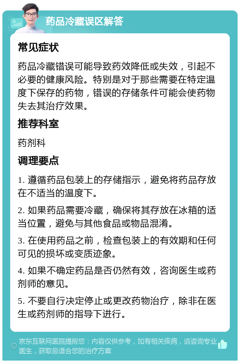 药品冷藏误区解答 常见症状 药品冷藏错误可能导致药效降低或失效，引起不必要的健康风险。特别是对于那些需要在特定温度下保存的药物，错误的存储条件可能会使药物失去其治疗效果。 推荐科室 药剂科 调理要点 1. 遵循药品包装上的存储指示，避免将药品存放在不适当的温度下。 2. 如果药品需要冷藏，确保将其存放在冰箱的适当位置，避免与其他食品或物品混淆。 3. 在使用药品之前，检查包装上的有效期和任何可见的损坏或变质迹象。 4. 如果不确定药品是否仍然有效，咨询医生或药剂师的意见。 5. 不要自行决定停止或更改药物治疗，除非在医生或药剂师的指导下进行。