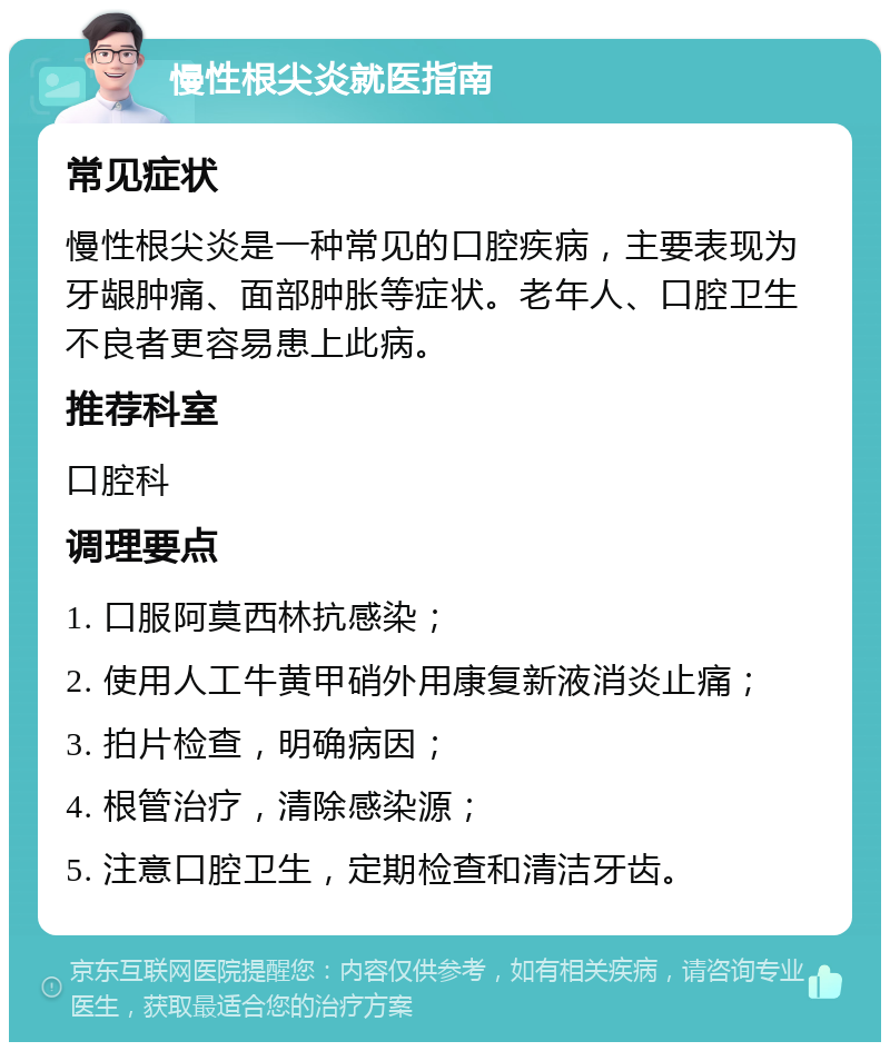 慢性根尖炎就医指南 常见症状 慢性根尖炎是一种常见的口腔疾病，主要表现为牙龈肿痛、面部肿胀等症状。老年人、口腔卫生不良者更容易患上此病。 推荐科室 口腔科 调理要点 1. 口服阿莫西林抗感染； 2. 使用人工牛黄甲硝外用康复新液消炎止痛； 3. 拍片检查，明确病因； 4. 根管治疗，清除感染源； 5. 注意口腔卫生，定期检查和清洁牙齿。