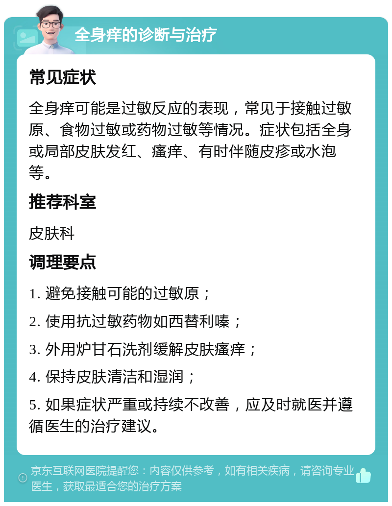 全身痒的诊断与治疗 常见症状 全身痒可能是过敏反应的表现，常见于接触过敏原、食物过敏或药物过敏等情况。症状包括全身或局部皮肤发红、瘙痒、有时伴随皮疹或水泡等。 推荐科室 皮肤科 调理要点 1. 避免接触可能的过敏原； 2. 使用抗过敏药物如西替利嗪； 3. 外用炉甘石洗剂缓解皮肤瘙痒； 4. 保持皮肤清洁和湿润； 5. 如果症状严重或持续不改善，应及时就医并遵循医生的治疗建议。