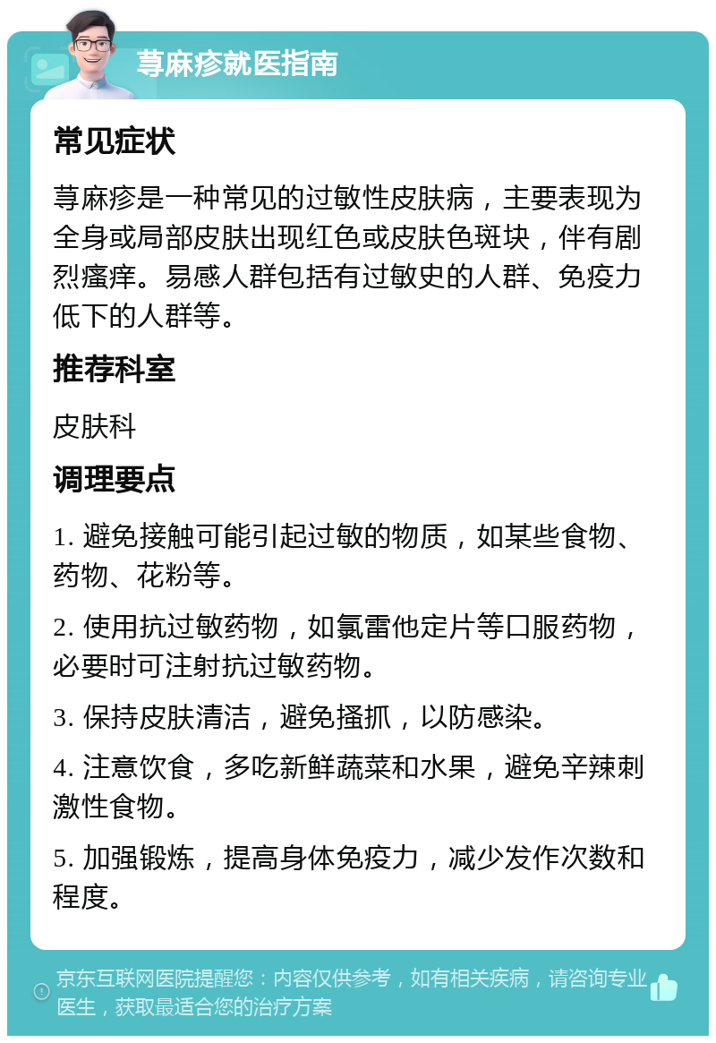 荨麻疹就医指南 常见症状 荨麻疹是一种常见的过敏性皮肤病，主要表现为全身或局部皮肤出现红色或皮肤色斑块，伴有剧烈瘙痒。易感人群包括有过敏史的人群、免疫力低下的人群等。 推荐科室 皮肤科 调理要点 1. 避免接触可能引起过敏的物质，如某些食物、药物、花粉等。 2. 使用抗过敏药物，如氯雷他定片等口服药物，必要时可注射抗过敏药物。 3. 保持皮肤清洁，避免搔抓，以防感染。 4. 注意饮食，多吃新鲜蔬菜和水果，避免辛辣刺激性食物。 5. 加强锻炼，提高身体免疫力，减少发作次数和程度。