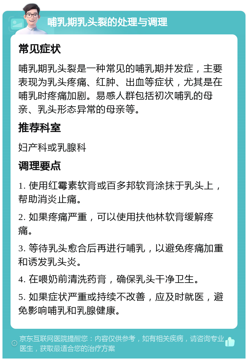 哺乳期乳头裂的处理与调理 常见症状 哺乳期乳头裂是一种常见的哺乳期并发症，主要表现为乳头疼痛、红肿、出血等症状，尤其是在哺乳时疼痛加剧。易感人群包括初次哺乳的母亲、乳头形态异常的母亲等。 推荐科室 妇产科或乳腺科 调理要点 1. 使用红霉素软膏或百多邦软膏涂抹于乳头上，帮助消炎止痛。 2. 如果疼痛严重，可以使用扶他林软膏缓解疼痛。 3. 等待乳头愈合后再进行哺乳，以避免疼痛加重和诱发乳头炎。 4. 在喂奶前清洗药膏，确保乳头干净卫生。 5. 如果症状严重或持续不改善，应及时就医，避免影响哺乳和乳腺健康。