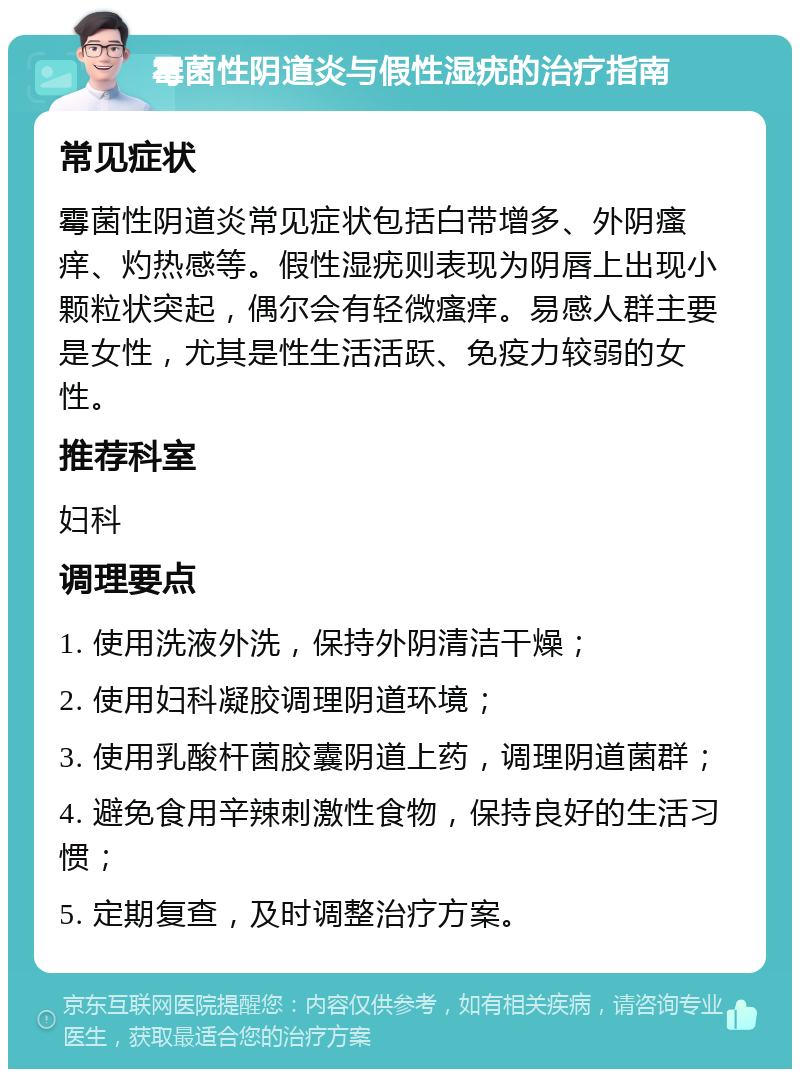 霉菌性阴道炎与假性湿疣的治疗指南 常见症状 霉菌性阴道炎常见症状包括白带增多、外阴瘙痒、灼热感等。假性湿疣则表现为阴唇上出现小颗粒状突起，偶尔会有轻微瘙痒。易感人群主要是女性，尤其是性生活活跃、免疫力较弱的女性。 推荐科室 妇科 调理要点 1. 使用洗液外洗，保持外阴清洁干燥； 2. 使用妇科凝胶调理阴道环境； 3. 使用乳酸杆菌胶囊阴道上药，调理阴道菌群； 4. 避免食用辛辣刺激性食物，保持良好的生活习惯； 5. 定期复查，及时调整治疗方案。