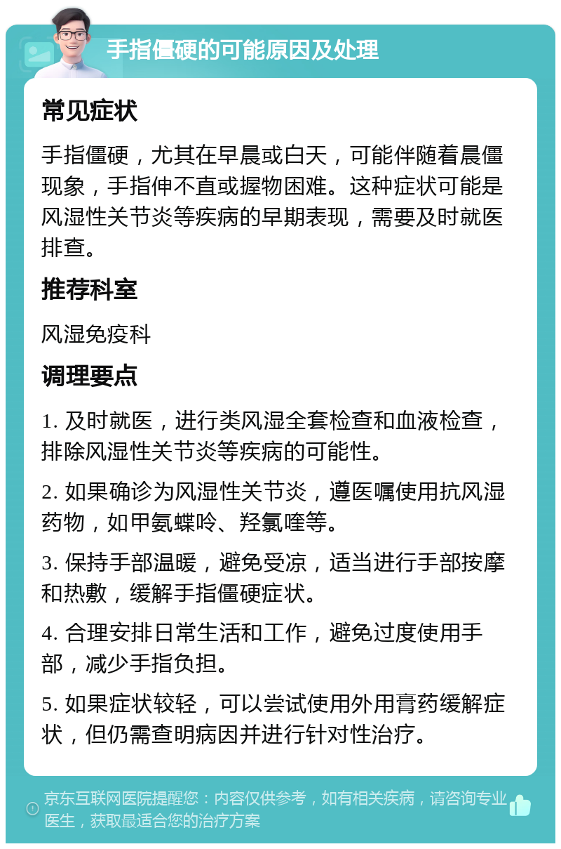 手指僵硬的可能原因及处理 常见症状 手指僵硬，尤其在早晨或白天，可能伴随着晨僵现象，手指伸不直或握物困难。这种症状可能是风湿性关节炎等疾病的早期表现，需要及时就医排查。 推荐科室 风湿免疫科 调理要点 1. 及时就医，进行类风湿全套检查和血液检查，排除风湿性关节炎等疾病的可能性。 2. 如果确诊为风湿性关节炎，遵医嘱使用抗风湿药物，如甲氨蝶呤、羟氯喹等。 3. 保持手部温暖，避免受凉，适当进行手部按摩和热敷，缓解手指僵硬症状。 4. 合理安排日常生活和工作，避免过度使用手部，减少手指负担。 5. 如果症状较轻，可以尝试使用外用膏药缓解症状，但仍需查明病因并进行针对性治疗。