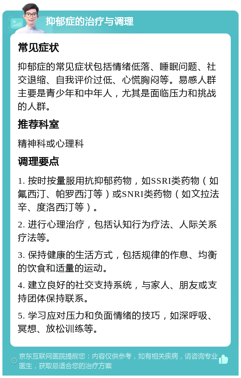 抑郁症的治疗与调理 常见症状 抑郁症的常见症状包括情绪低落、睡眠问题、社交退缩、自我评价过低、心慌胸闷等。易感人群主要是青少年和中年人，尤其是面临压力和挑战的人群。 推荐科室 精神科或心理科 调理要点 1. 按时按量服用抗抑郁药物，如SSRI类药物（如氟西汀、帕罗西汀等）或SNRI类药物（如文拉法辛、度洛西汀等）。 2. 进行心理治疗，包括认知行为疗法、人际关系疗法等。 3. 保持健康的生活方式，包括规律的作息、均衡的饮食和适量的运动。 4. 建立良好的社交支持系统，与家人、朋友或支持团体保持联系。 5. 学习应对压力和负面情绪的技巧，如深呼吸、冥想、放松训练等。