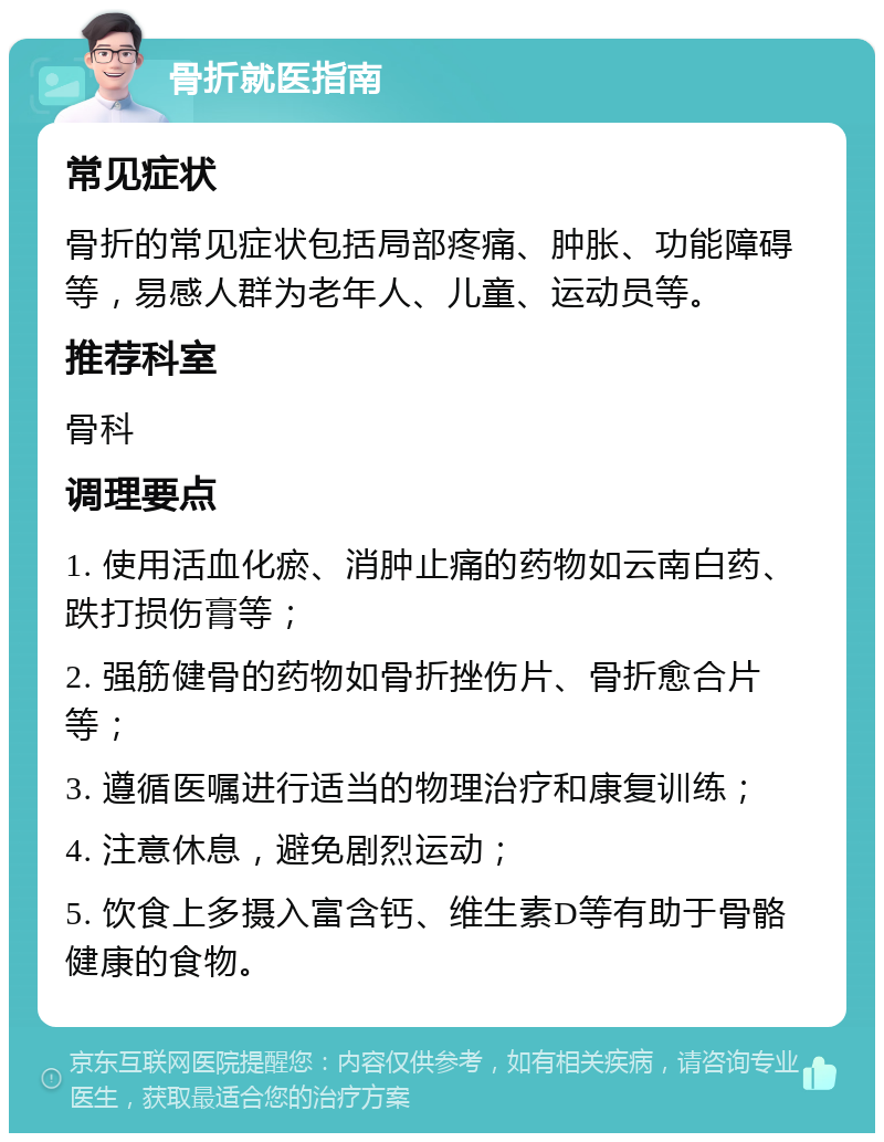 骨折就医指南 常见症状 骨折的常见症状包括局部疼痛、肿胀、功能障碍等，易感人群为老年人、儿童、运动员等。 推荐科室 骨科 调理要点 1. 使用活血化瘀、消肿止痛的药物如云南白药、跌打损伤膏等； 2. 强筋健骨的药物如骨折挫伤片、骨折愈合片等； 3. 遵循医嘱进行适当的物理治疗和康复训练； 4. 注意休息，避免剧烈运动； 5. 饮食上多摄入富含钙、维生素D等有助于骨骼健康的食物。