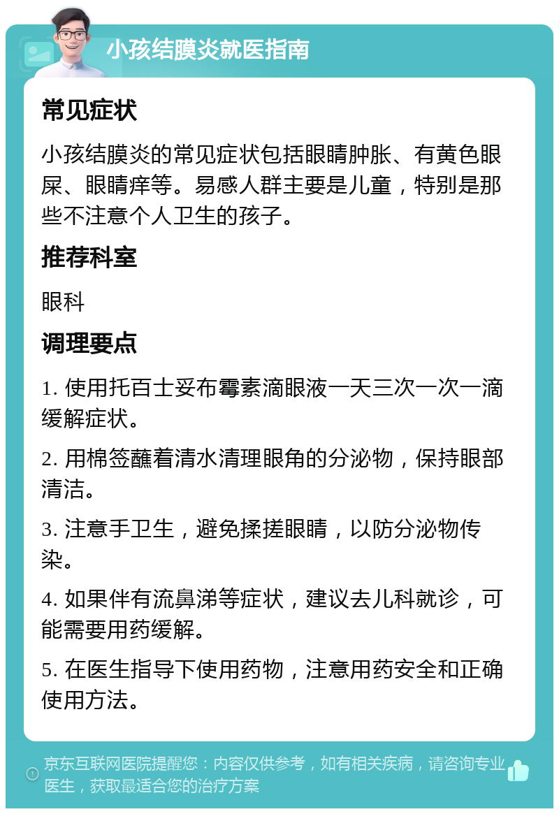 小孩结膜炎就医指南 常见症状 小孩结膜炎的常见症状包括眼睛肿胀、有黄色眼屎、眼睛痒等。易感人群主要是儿童，特别是那些不注意个人卫生的孩子。 推荐科室 眼科 调理要点 1. 使用托百士妥布霉素滴眼液一天三次一次一滴缓解症状。 2. 用棉签蘸着清水清理眼角的分泌物，保持眼部清洁。 3. 注意手卫生，避免揉搓眼睛，以防分泌物传染。 4. 如果伴有流鼻涕等症状，建议去儿科就诊，可能需要用药缓解。 5. 在医生指导下使用药物，注意用药安全和正确使用方法。