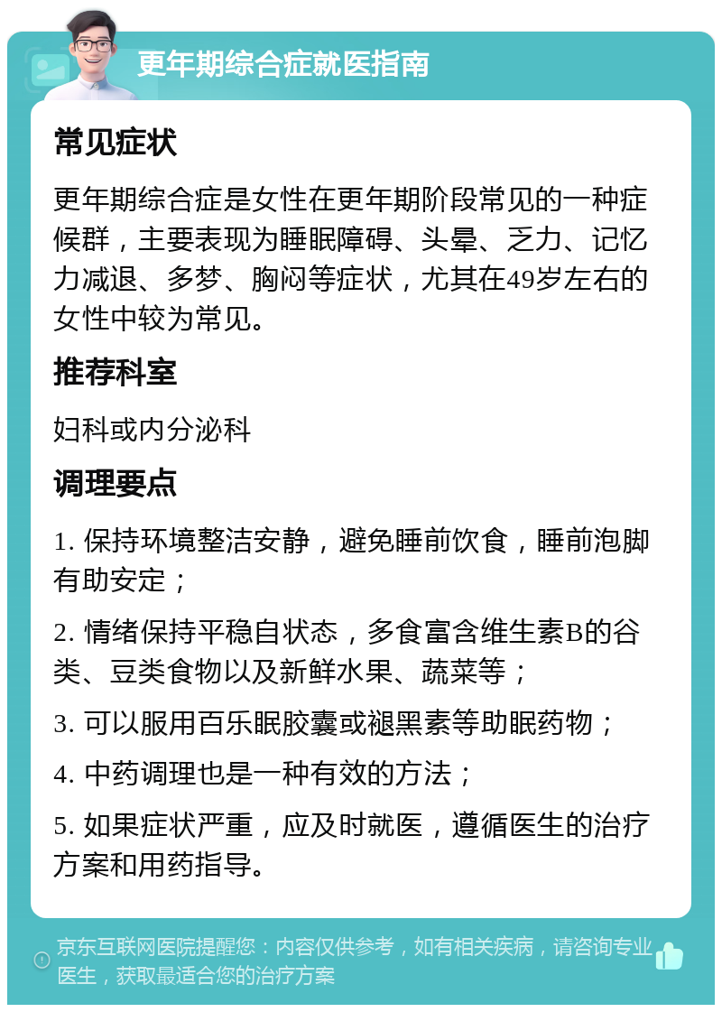 更年期综合症就医指南 常见症状 更年期综合症是女性在更年期阶段常见的一种症候群，主要表现为睡眠障碍、头晕、乏力、记忆力减退、多梦、胸闷等症状，尤其在49岁左右的女性中较为常见。 推荐科室 妇科或内分泌科 调理要点 1. 保持环境整洁安静，避免睡前饮食，睡前泡脚有助安定； 2. 情绪保持平稳自状态，多食富含维生素B的谷类、豆类食物以及新鲜水果、蔬菜等； 3. 可以服用百乐眠胶囊或褪黑素等助眠药物； 4. 中药调理也是一种有效的方法； 5. 如果症状严重，应及时就医，遵循医生的治疗方案和用药指导。