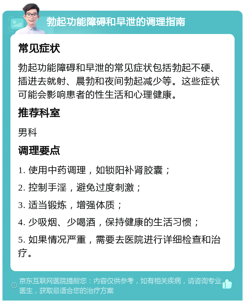 勃起功能障碍和早泄的调理指南 常见症状 勃起功能障碍和早泄的常见症状包括勃起不硬、插进去就射、晨勃和夜间勃起减少等。这些症状可能会影响患者的性生活和心理健康。 推荐科室 男科 调理要点 1. 使用中药调理，如锁阳补肾胶囊； 2. 控制手淫，避免过度刺激； 3. 适当锻炼，增强体质； 4. 少吸烟、少喝酒，保持健康的生活习惯； 5. 如果情况严重，需要去医院进行详细检查和治疗。