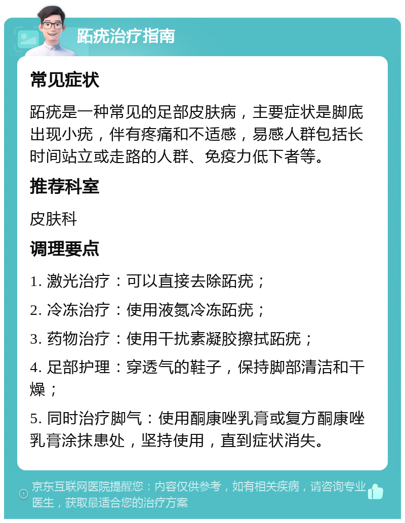 跖疣治疗指南 常见症状 跖疣是一种常见的足部皮肤病，主要症状是脚底出现小疣，伴有疼痛和不适感，易感人群包括长时间站立或走路的人群、免疫力低下者等。 推荐科室 皮肤科 调理要点 1. 激光治疗：可以直接去除跖疣； 2. 冷冻治疗：使用液氮冷冻跖疣； 3. 药物治疗：使用干扰素凝胶擦拭跖疣； 4. 足部护理：穿透气的鞋子，保持脚部清洁和干燥； 5. 同时治疗脚气：使用酮康唑乳膏或复方酮康唑乳膏涂抹患处，坚持使用，直到症状消失。