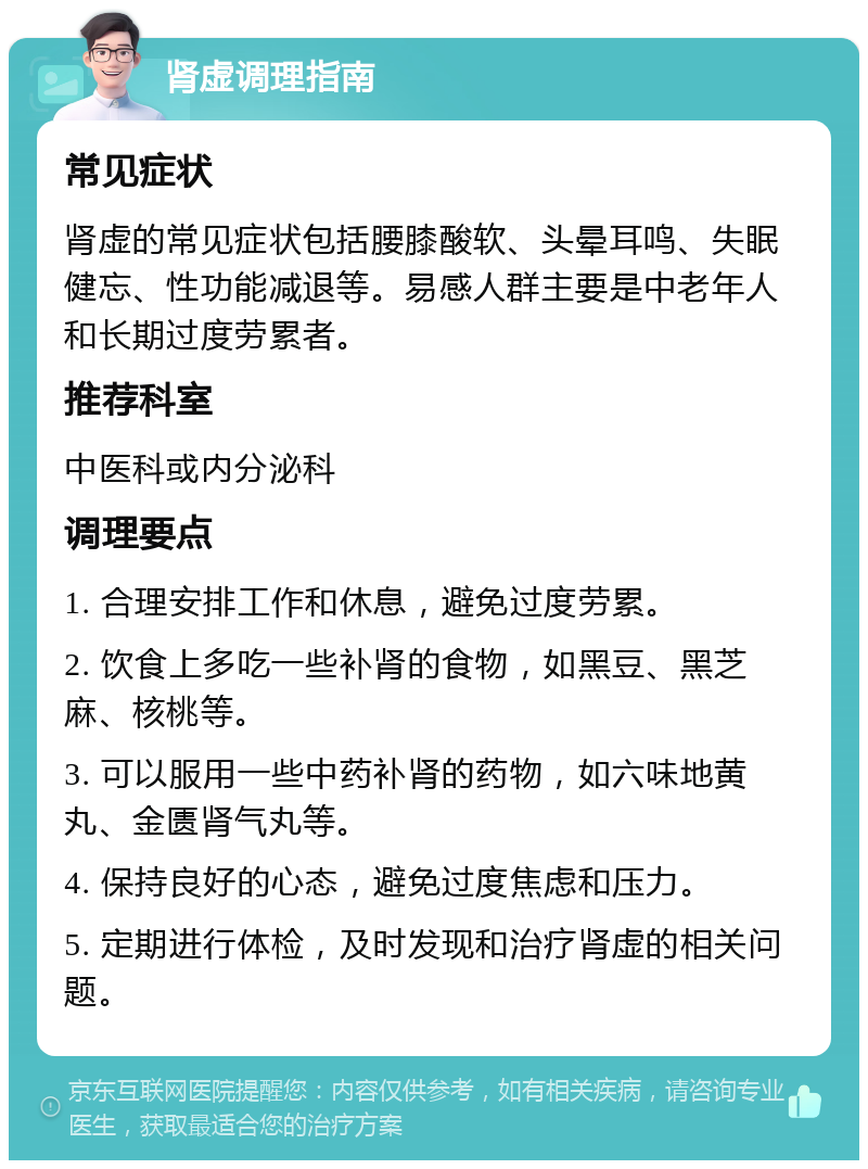 肾虚调理指南 常见症状 肾虚的常见症状包括腰膝酸软、头晕耳鸣、失眠健忘、性功能减退等。易感人群主要是中老年人和长期过度劳累者。 推荐科室 中医科或内分泌科 调理要点 1. 合理安排工作和休息，避免过度劳累。 2. 饮食上多吃一些补肾的食物，如黑豆、黑芝麻、核桃等。 3. 可以服用一些中药补肾的药物，如六味地黄丸、金匮肾气丸等。 4. 保持良好的心态，避免过度焦虑和压力。 5. 定期进行体检，及时发现和治疗肾虚的相关问题。