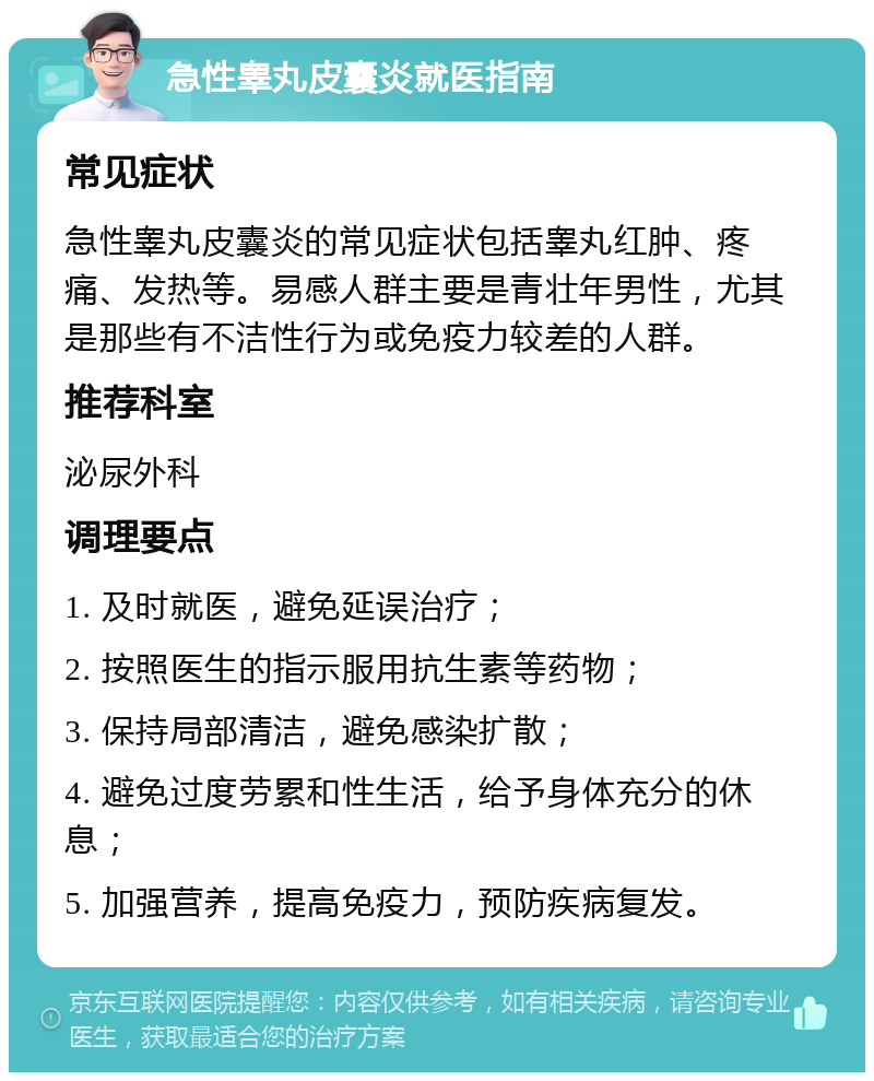 急性睾丸皮囊炎就医指南 常见症状 急性睾丸皮囊炎的常见症状包括睾丸红肿、疼痛、发热等。易感人群主要是青壮年男性，尤其是那些有不洁性行为或免疫力较差的人群。 推荐科室 泌尿外科 调理要点 1. 及时就医，避免延误治疗； 2. 按照医生的指示服用抗生素等药物； 3. 保持局部清洁，避免感染扩散； 4. 避免过度劳累和性生活，给予身体充分的休息； 5. 加强营养，提高免疫力，预防疾病复发。