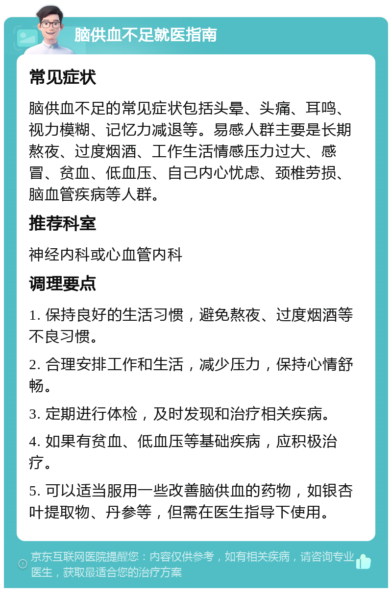 脑供血不足就医指南 常见症状 脑供血不足的常见症状包括头晕、头痛、耳鸣、视力模糊、记忆力减退等。易感人群主要是长期熬夜、过度烟酒、工作生活情感压力过大、感冒、贫血、低血压、自己内心忧虑、颈椎劳损、脑血管疾病等人群。 推荐科室 神经内科或心血管内科 调理要点 1. 保持良好的生活习惯，避免熬夜、过度烟酒等不良习惯。 2. 合理安排工作和生活，减少压力，保持心情舒畅。 3. 定期进行体检，及时发现和治疗相关疾病。 4. 如果有贫血、低血压等基础疾病，应积极治疗。 5. 可以适当服用一些改善脑供血的药物，如银杏叶提取物、丹参等，但需在医生指导下使用。