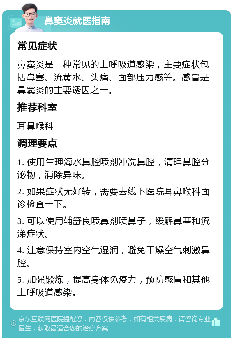 鼻窦炎就医指南 常见症状 鼻窦炎是一种常见的上呼吸道感染，主要症状包括鼻塞、流黄水、头痛、面部压力感等。感冒是鼻窦炎的主要诱因之一。 推荐科室 耳鼻喉科 调理要点 1. 使用生理海水鼻腔喷剂冲洗鼻腔，清理鼻腔分泌物，消除异味。 2. 如果症状无好转，需要去线下医院耳鼻喉科面诊检查一下。 3. 可以使用辅舒良喷鼻剂喷鼻子，缓解鼻塞和流涕症状。 4. 注意保持室内空气湿润，避免干燥空气刺激鼻腔。 5. 加强锻炼，提高身体免疫力，预防感冒和其他上呼吸道感染。