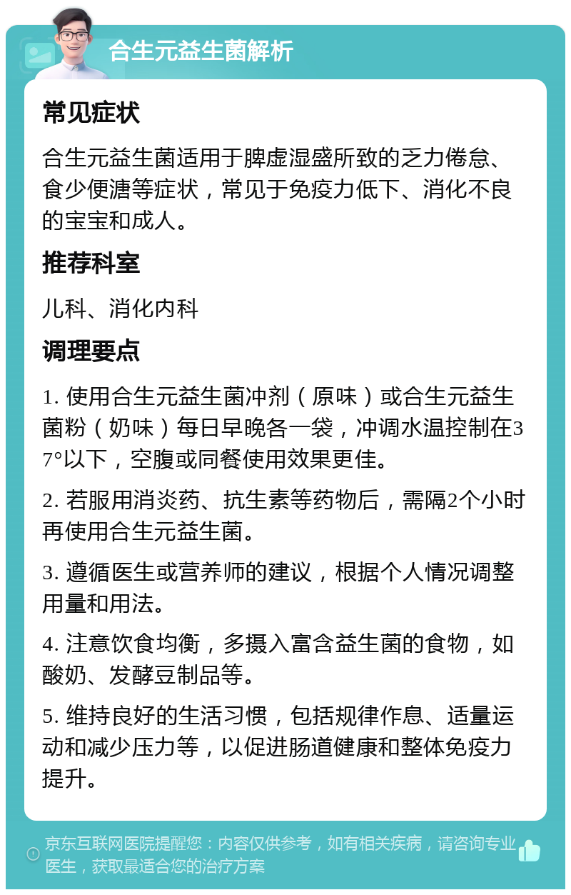 合生元益生菌解析 常见症状 合生元益生菌适用于脾虚湿盛所致的乏力倦怠、食少便溏等症状，常见于免疫力低下、消化不良的宝宝和成人。 推荐科室 儿科、消化内科 调理要点 1. 使用合生元益生菌冲剂（原味）或合生元益生菌粉（奶味）每日早晚各一袋，冲调水温控制在37°以下，空腹或同餐使用效果更佳。 2. 若服用消炎药、抗生素等药物后，需隔2个小时再使用合生元益生菌。 3. 遵循医生或营养师的建议，根据个人情况调整用量和用法。 4. 注意饮食均衡，多摄入富含益生菌的食物，如酸奶、发酵豆制品等。 5. 维持良好的生活习惯，包括规律作息、适量运动和减少压力等，以促进肠道健康和整体免疫力提升。