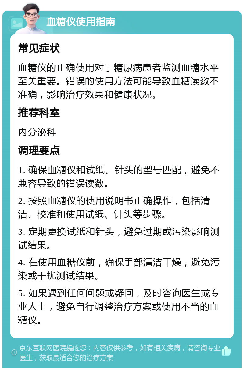 血糖仪使用指南 常见症状 血糖仪的正确使用对于糖尿病患者监测血糖水平至关重要。错误的使用方法可能导致血糖读数不准确，影响治疗效果和健康状况。 推荐科室 内分泌科 调理要点 1. 确保血糖仪和试纸、针头的型号匹配，避免不兼容导致的错误读数。 2. 按照血糖仪的使用说明书正确操作，包括清洁、校准和使用试纸、针头等步骤。 3. 定期更换试纸和针头，避免过期或污染影响测试结果。 4. 在使用血糖仪前，确保手部清洁干燥，避免污染或干扰测试结果。 5. 如果遇到任何问题或疑问，及时咨询医生或专业人士，避免自行调整治疗方案或使用不当的血糖仪。