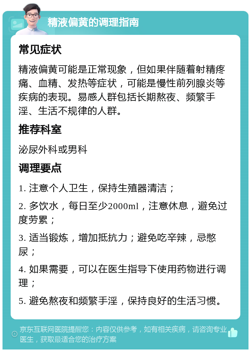 精液偏黄的调理指南 常见症状 精液偏黄可能是正常现象，但如果伴随着射精疼痛、血精、发热等症状，可能是慢性前列腺炎等疾病的表现。易感人群包括长期熬夜、频繁手淫、生活不规律的人群。 推荐科室 泌尿外科或男科 调理要点 1. 注意个人卫生，保持生殖器清洁； 2. 多饮水，每日至少2000ml，注意休息，避免过度劳累； 3. 适当锻炼，增加抵抗力；避免吃辛辣，忌憋尿； 4. 如果需要，可以在医生指导下使用药物进行调理； 5. 避免熬夜和频繁手淫，保持良好的生活习惯。