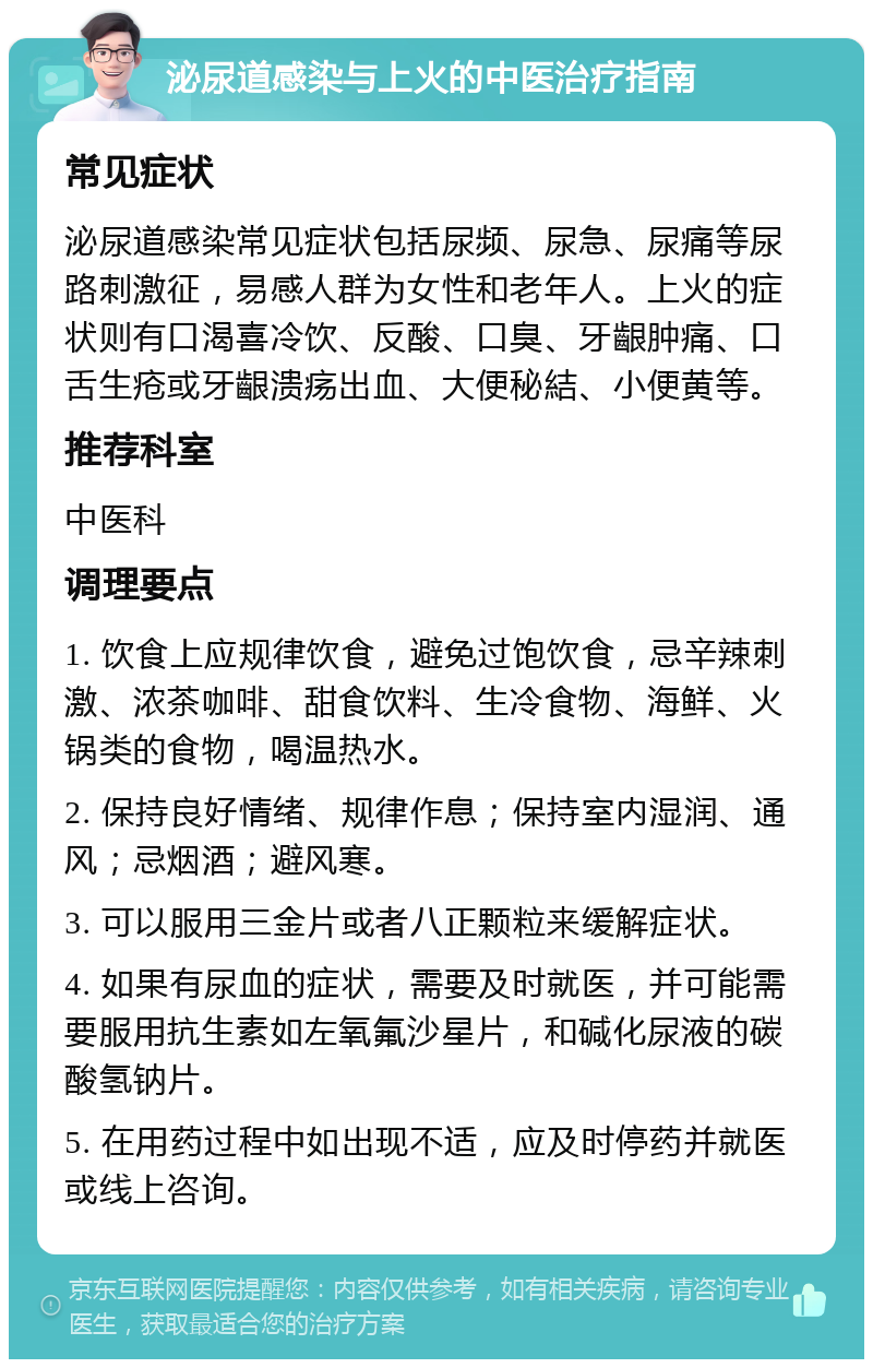 泌尿道感染与上火的中医治疗指南 常见症状 泌尿道感染常见症状包括尿频、尿急、尿痛等尿路刺激征，易感人群为女性和老年人。上火的症状则有口渴喜冷饮、反酸、口臭、牙齦肿痛、口舌生疮或牙齦溃疡出血、大便秘結、小便黄等。 推荐科室 中医科 调理要点 1. 饮食上应规律饮食，避免过饱饮食，忌辛辣刺激、浓茶咖啡、甜食饮料、生冷食物、海鲜、火锅类的食物，喝温热水。 2. 保持良好情绪、规律作息；保持室内湿润、通风；忌烟酒；避风寒。 3. 可以服用三金片或者八正颗粒来缓解症状。 4. 如果有尿血的症状，需要及时就医，并可能需要服用抗生素如左氧氟沙星片，和碱化尿液的碳酸氢钠片。 5. 在用药过程中如出现不适，应及时停药并就医或线上咨询。