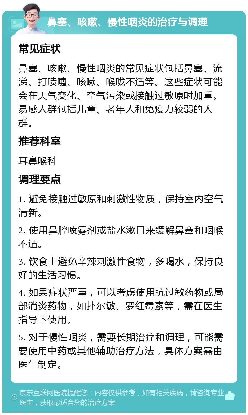 鼻塞、咳嗽、慢性咽炎的治疗与调理 常见症状 鼻塞、咳嗽、慢性咽炎的常见症状包括鼻塞、流涕、打喷嚏、咳嗽、喉咙不适等。这些症状可能会在天气变化、空气污染或接触过敏原时加重。易感人群包括儿童、老年人和免疫力较弱的人群。 推荐科室 耳鼻喉科 调理要点 1. 避免接触过敏原和刺激性物质，保持室内空气清新。 2. 使用鼻腔喷雾剂或盐水漱口来缓解鼻塞和咽喉不适。 3. 饮食上避免辛辣刺激性食物，多喝水，保持良好的生活习惯。 4. 如果症状严重，可以考虑使用抗过敏药物或局部消炎药物，如扑尔敏、罗红霉素等，需在医生指导下使用。 5. 对于慢性咽炎，需要长期治疗和调理，可能需要使用中药或其他辅助治疗方法，具体方案需由医生制定。