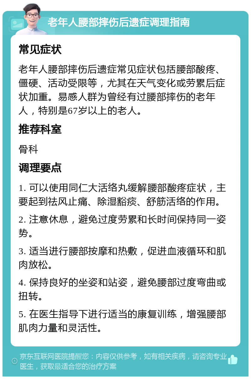 老年人腰部摔伤后遗症调理指南 常见症状 老年人腰部摔伤后遗症常见症状包括腰部酸疼、僵硬、活动受限等，尤其在天气变化或劳累后症状加重。易感人群为曾经有过腰部摔伤的老年人，特别是67岁以上的老人。 推荐科室 骨科 调理要点 1. 可以使用同仁大活络丸缓解腰部酸疼症状，主要起到祛风止痛、除湿豁痰、舒筋活络的作用。 2. 注意休息，避免过度劳累和长时间保持同一姿势。 3. 适当进行腰部按摩和热敷，促进血液循环和肌肉放松。 4. 保持良好的坐姿和站姿，避免腰部过度弯曲或扭转。 5. 在医生指导下进行适当的康复训练，增强腰部肌肉力量和灵活性。