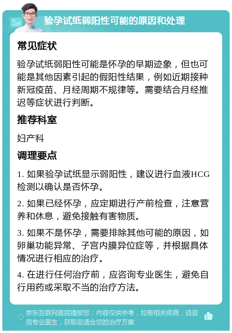 验孕试纸弱阳性可能的原因和处理 常见症状 验孕试纸弱阳性可能是怀孕的早期迹象，但也可能是其他因素引起的假阳性结果，例如近期接种新冠疫苗、月经周期不规律等。需要结合月经推迟等症状进行判断。 推荐科室 妇产科 调理要点 1. 如果验孕试纸显示弱阳性，建议进行血液HCG检测以确认是否怀孕。 2. 如果已经怀孕，应定期进行产前检查，注意营养和休息，避免接触有害物质。 3. 如果不是怀孕，需要排除其他可能的原因，如卵巢功能异常、子宫内膜异位症等，并根据具体情况进行相应的治疗。 4. 在进行任何治疗前，应咨询专业医生，避免自行用药或采取不当的治疗方法。