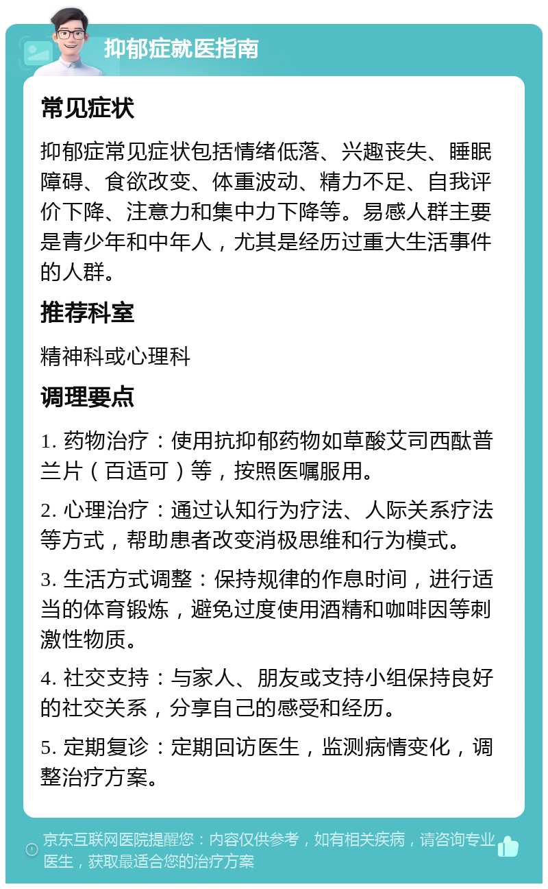 抑郁症就医指南 常见症状 抑郁症常见症状包括情绪低落、兴趣丧失、睡眠障碍、食欲改变、体重波动、精力不足、自我评价下降、注意力和集中力下降等。易感人群主要是青少年和中年人，尤其是经历过重大生活事件的人群。 推荐科室 精神科或心理科 调理要点 1. 药物治疗：使用抗抑郁药物如草酸艾司西酞普兰片（百适可）等，按照医嘱服用。 2. 心理治疗：通过认知行为疗法、人际关系疗法等方式，帮助患者改变消极思维和行为模式。 3. 生活方式调整：保持规律的作息时间，进行适当的体育锻炼，避免过度使用酒精和咖啡因等刺激性物质。 4. 社交支持：与家人、朋友或支持小组保持良好的社交关系，分享自己的感受和经历。 5. 定期复诊：定期回访医生，监测病情变化，调整治疗方案。